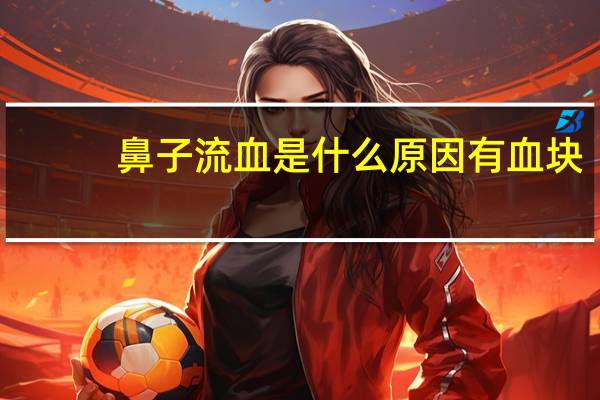 鼻子流血是什么原因有血块（鼻子流血是什么病先兆）