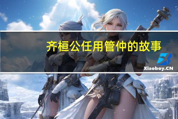 齐桓公任用管仲的故事（齐桓公任用下列哪个人物为相）