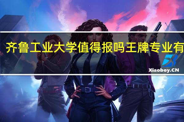 齐鲁工业大学值得报吗 王牌专业有哪些