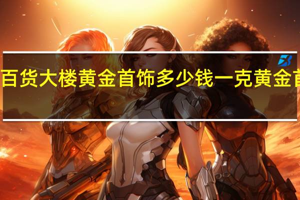 齐齐哈尔百货大楼黄金首饰多少钱一克 黄金首饰多少钱一克