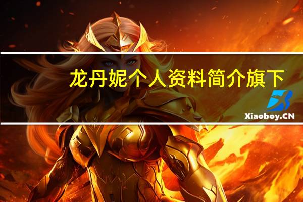 龙丹妮个人资料简介 旗下（龙丹妮个人资料）