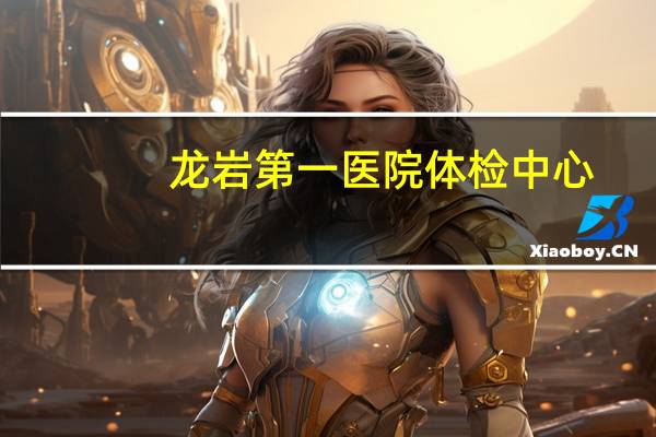 龙岩第一医院体检中心(龙岩驾驶证换证到哪家医院体检)