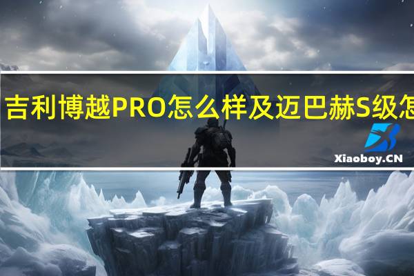 ：吉利博越PRO怎么样及迈巴赫S级怎么样