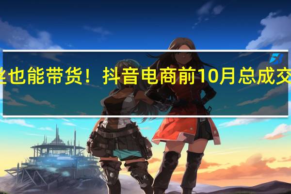 0粉丝也能带货！抖音电商前10月总成交额近2万亿