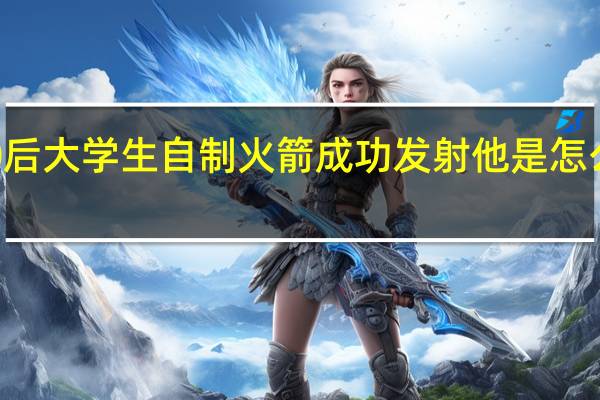 00后大学生自制火箭成功发射 他是怎么做到的