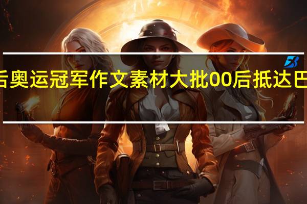 00后奥运冠军作文素材 大批00后抵达巴黎奥运会