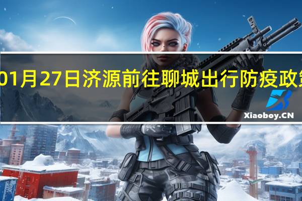 01月27日济源前往聊城出行防疫政策查询-从济源出发到聊城的防疫政策