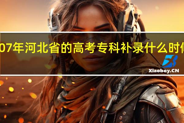 07年河北省的高考专科补录什么时候开始,什么时候结束