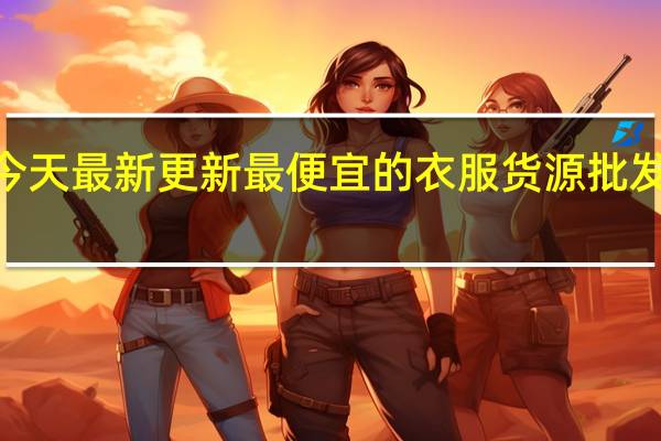 08月18日今天最新更新 最便宜的衣服货源批发进货渠道有哪些