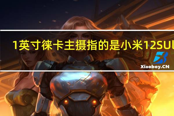 1英寸徕卡主摄指的是小米12SUltra