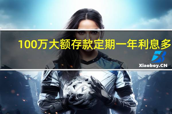 100万大额存款定期一年利息多少（100万大额存款利率表）