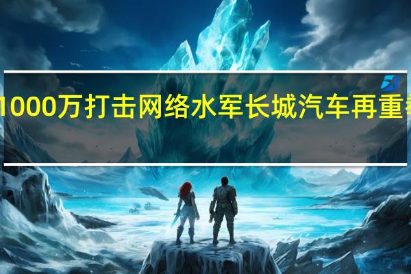 1000万打击网络水军 长城汽车再重拳出击：起诉账号“桶哥偶尔说”