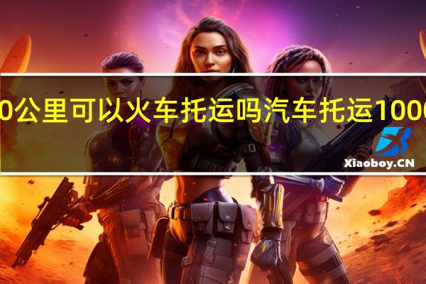 1000公里可以火车托运吗 汽车托运1000公里费用