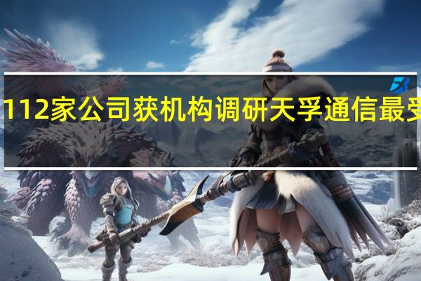 112家公司获机构调研天孚通信最受关注