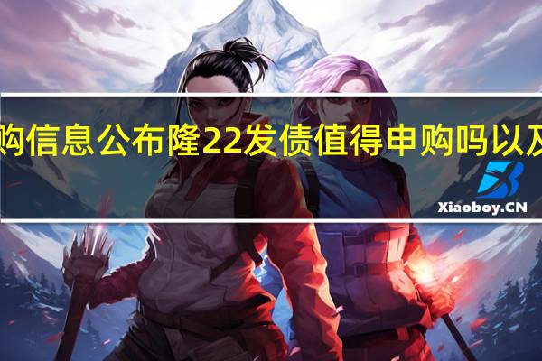 113053隆22发债申购信息公布 隆22发债值得申购吗以及申购可发债需要注意什么
