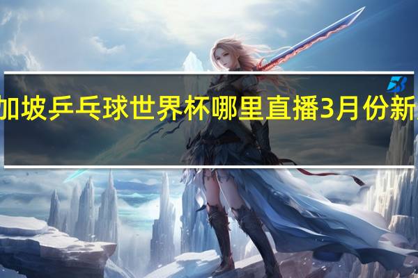 12月新加坡乒乓球世界杯哪里直播 3月份新加坡乒乓赛事
