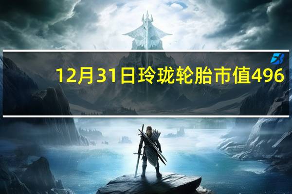 12月31日玲珑轮胎市值496.44亿 玲珑轮胎股价是多少