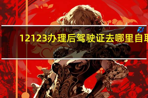 12123办理后驾驶证去哪里自取
