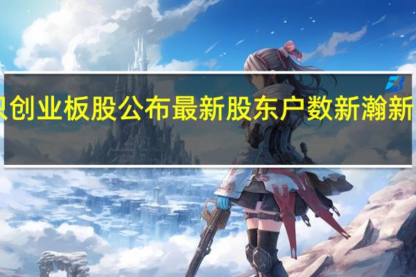 126只创业板股公布最新股东户数新瀚新材降幅最多