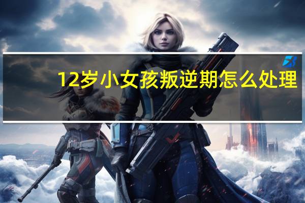 12岁小女孩叛逆期怎么处理