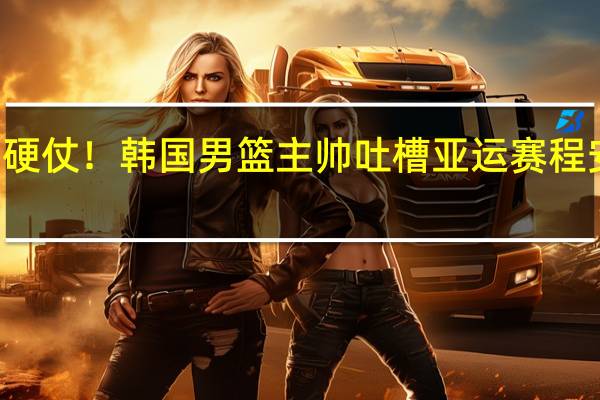 14小时内两场硬仗！韩国男篮主帅吐槽亚运赛程安排 到底什么情况嘞