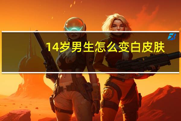 14岁男生怎么变白皮肤（14岁男生怎么变白）