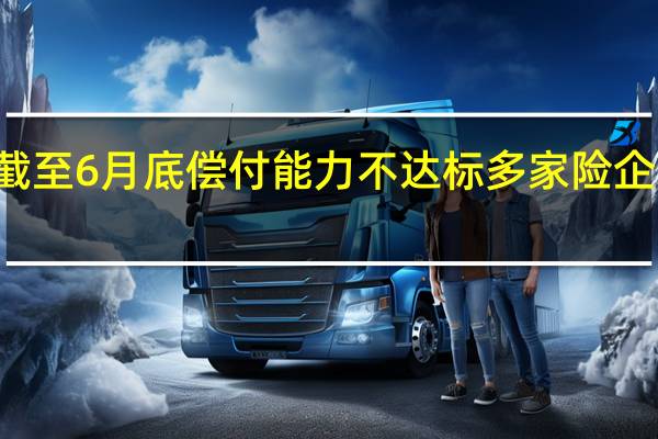15家险企截至6月底偿付能力不达标 多家险企未按时发布报告