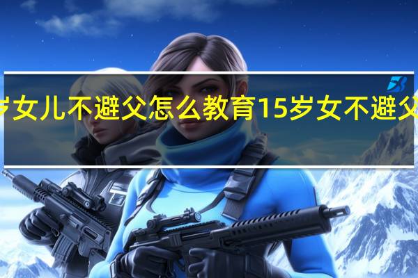 15岁女儿不避父怎么教育 15岁女不避父怎么教育