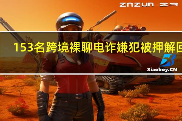 153名跨境裸聊电诈嫌犯被押解回国
