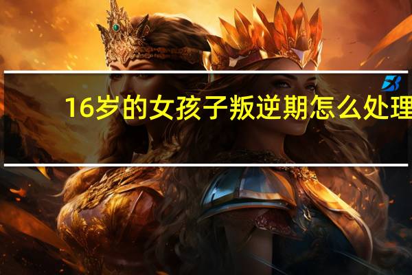 16岁的女孩子叛逆期怎么处理