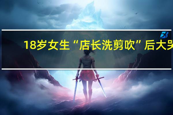 18岁女生“店长洗剪吹”后大哭：剪得像头盔 到底什么情况呢
