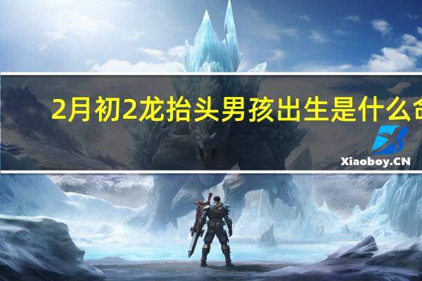 2月初2龙抬头男孩出生是什么命(2月初2)