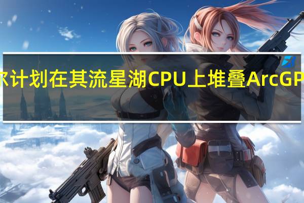 2月18日 英特尔计划在其流星湖CPU上堆叠Arc GPU 形成一种新的图形
