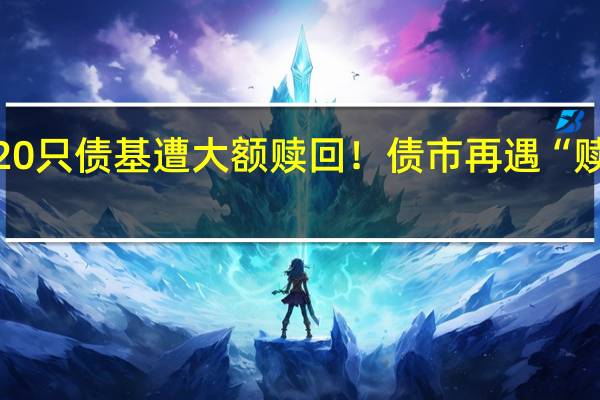 20只债基遭大额赎回！债市再遇“赎回潮”？基金经理：负反馈可能性较低