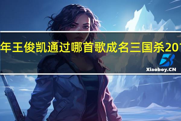 2012年王俊凯通过哪首歌成名 三国杀2012一将成名