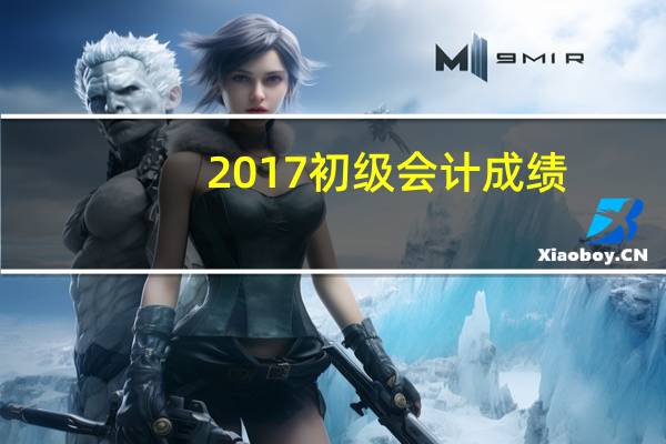 2017初级会计成绩（2017初级会计分数在哪个网站查询）
