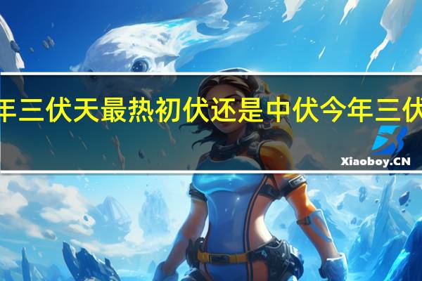 2020年三伏天最热初伏还是中伏 今年三伏为史上最热