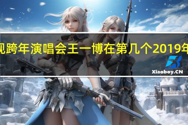 2020年湖南卫视跨年演唱会王一博在第几个 2019年江苏卫视跨年演唱会