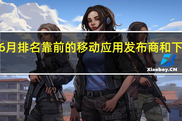 2020年6月排名靠前的移动应用发布商和下载最多的应用:Sensor Tower