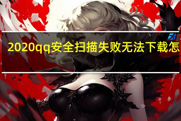 2020qq安全扫描失败无法下载怎么办（QQ安全扫描失败 下载不了文件 啥办）