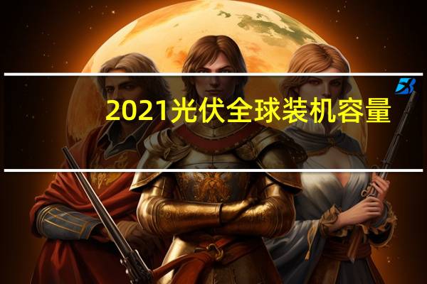 2021光伏全球装机容量