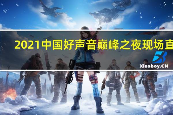 2021中国好声音巅峰之夜现场直播（2021中国好声音冠军之夜直播）