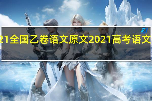 2021全国乙卷语文原文 2021高考语文全国卷一