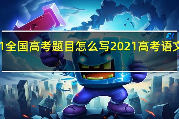 2021全国高考题目怎么写 2021高考语文全国卷一