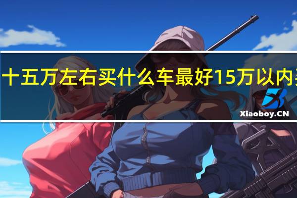 2021十五万左右买什么车最好 15万以内买什么车好