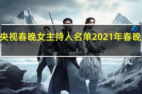 2021年央视春晚女主持人名单 2021年春晚主持人名单表
