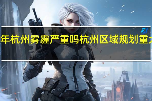 2021年杭州雾霾严重吗 杭州区域规划重大调整2021