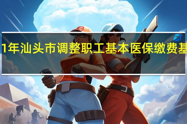 2021年汕头市调整职工基本医保（生育保险）缴费基数上下限