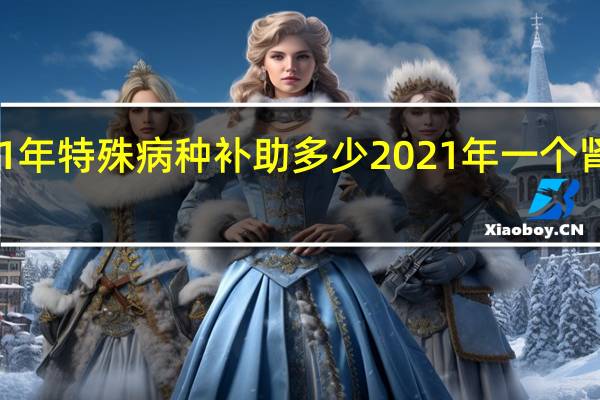 2021年 特殊病种补助多少 2021年一个肾值多少钱