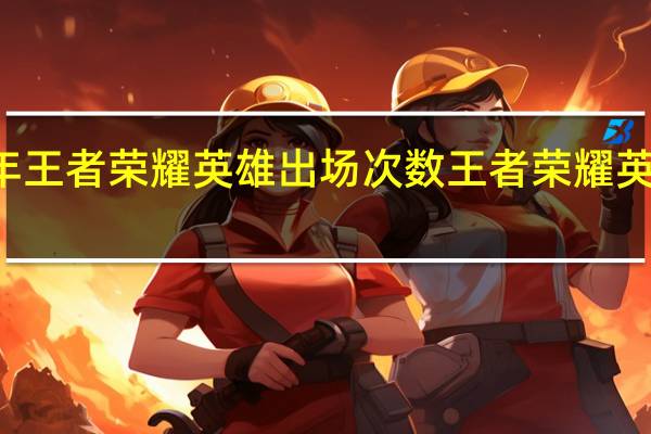 2021年王者荣耀英雄出场次数 王者荣耀英雄数量2021